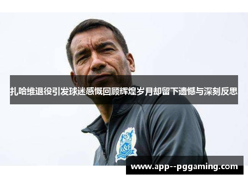 扎哈维退役引发球迷感慨回顾辉煌岁月却留下遗憾与深刻反思