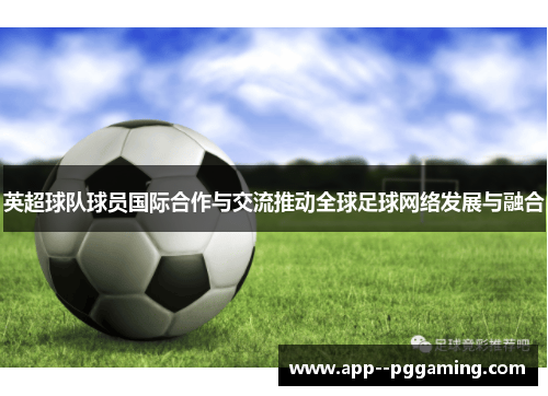 英超球队球员国际合作与交流推动全球足球网络发展与融合