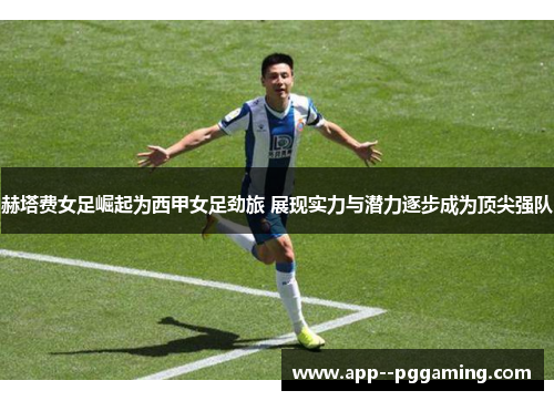 赫塔费女足崛起为西甲女足劲旅 展现实力与潜力逐步成为顶尖强队