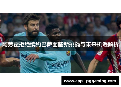 阿劳霍拒绝续约巴萨面临新挑战与未来机遇解析