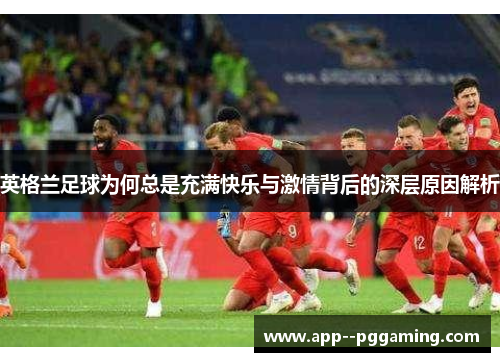 英格兰足球为何总是充满快乐与激情背后的深层原因解析