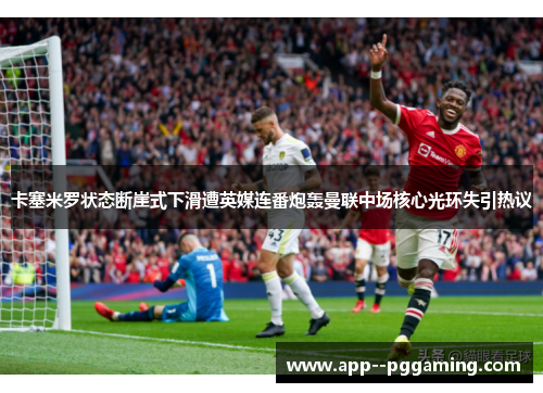 卡塞米罗状态断崖式下滑遭英媒连番炮轰曼联中场核心光环失引热议