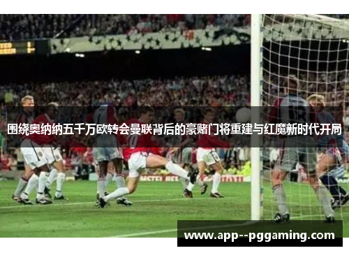 围绕奥纳纳五千万欧转会曼联背后的豪赌门将重建与红魔新时代开局