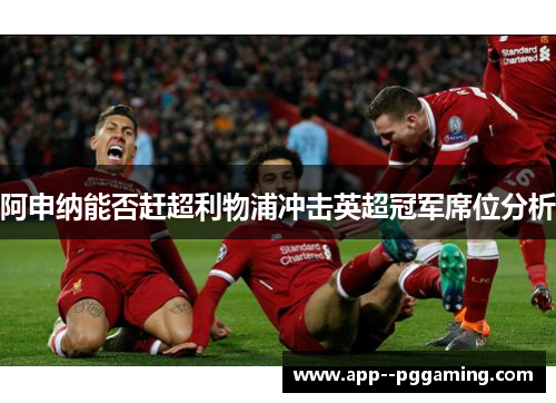阿申纳能否赶超利物浦冲击英超冠军席位分析 阿申纳能否赶超利物浦冲击英超冠军席位分析